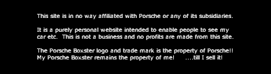 This site is in no way affiliated with Porsche or any of its subsidiaries.

It is a purely personal website intended to enable people to see my
car etc.  This is not a business and no profits are made from this site.

The Porsche Boxster logo and trade mark is the property of Porsche!!
My Porsche Boxster remains the property of me!     ....till I sell it!